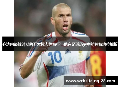 齐达内巅峰时期的五大标志性特征与他在足球历史中的独特地位解析