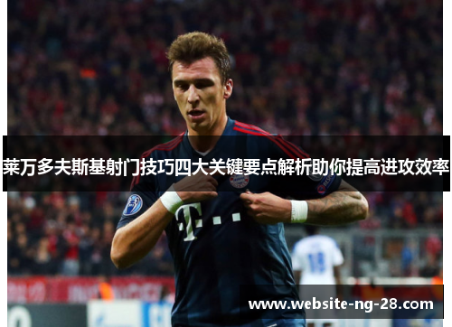 莱万多夫斯基射门技巧四大关键要点解析助你提高进攻效率 莱万多夫斯基射门技巧四大关键要点解析助你提高进攻效率