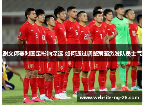 谢文停赛对国足影响深远 如何通过调整策略激发队员士气