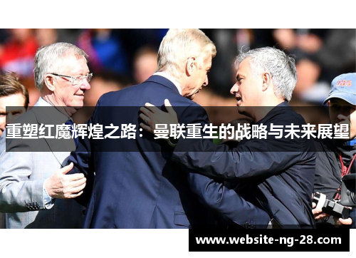 重塑红魔辉煌之路:曼联重生的战略与未来展望 重塑红魔辉煌之路:曼联重生的战略与未来展望