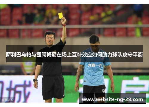 萨利巴乌帕与楚阿梅尼在场上互补效应如何助力球队攻守平衡 萨利巴乌帕与楚阿梅尼在场上互补效应如何助力球队攻守平衡