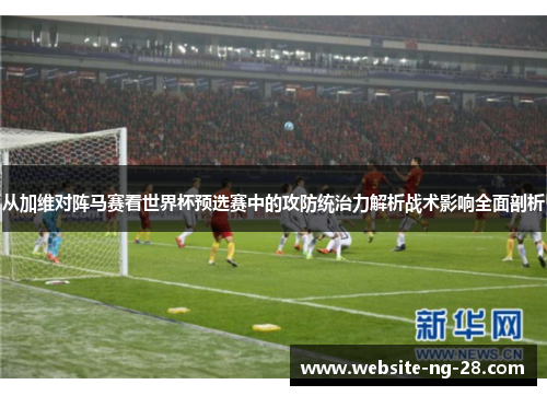 从加维对阵马赛看世界杯预选赛中的攻防统治力解析战术影响全面剖析