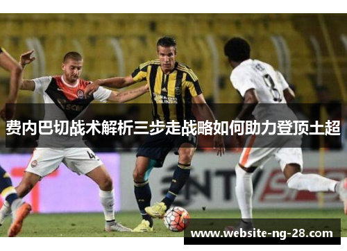 费内巴切战术解析三步走战略如何助力登顶土超 费内巴切战术解析三步走战略如何助力登顶土超
